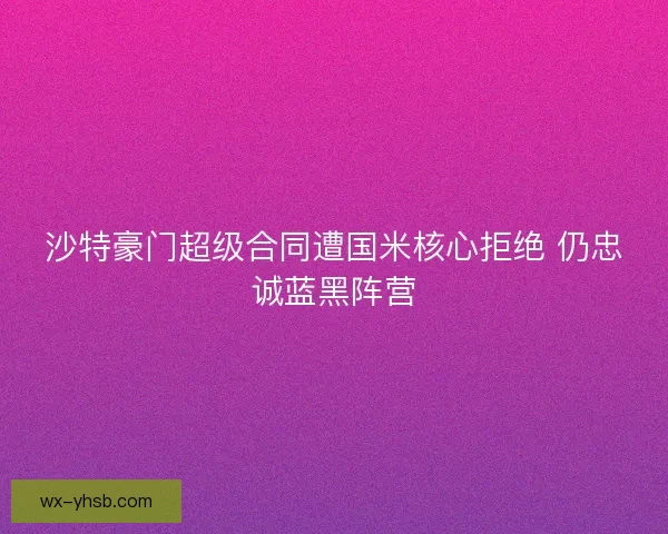 沙特豪门超级合同遭国米核心拒绝 仍忠诚蓝黑阵营