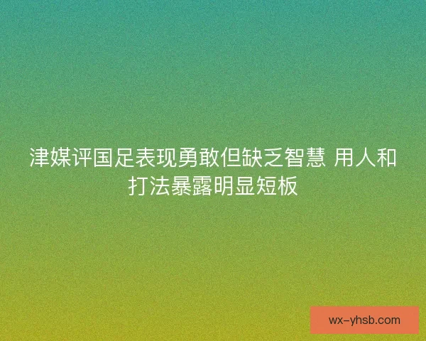津媒评国足表现勇敢但缺乏智慧 用人和打法暴露明显短板 津媒评国足表现勇敢但缺乏智慧 用人和打法暴露明显短板