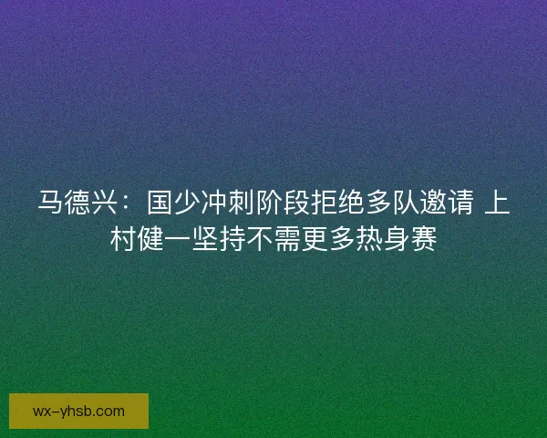 马德兴：国少冲刺阶段拒绝多队邀请 上村健一坚持不需更多热身赛