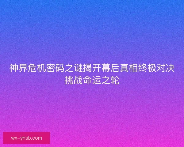 神界危机密码之谜揭开幕后真相终极对决挑战命运之轮