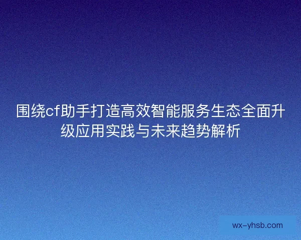 围绕cf助手打造高效智能服务生态全面升级应用实践与未来趋势解析