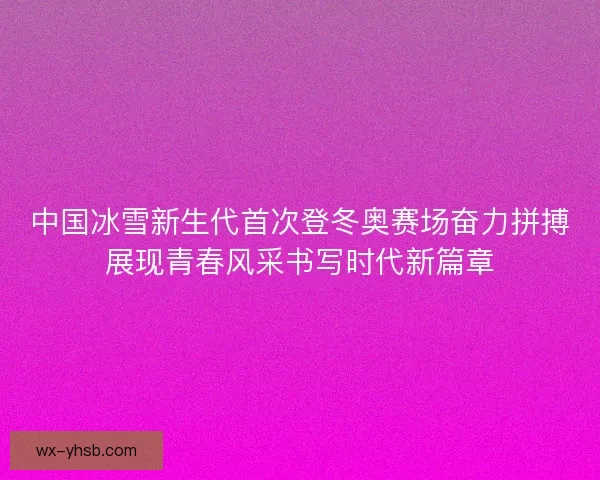中国冰雪新生代首次登冬奥赛场奋力拼搏展现青春风采书写时代新篇章 中国冰雪新生代首次登冬奥赛场奋力拼搏展现青春风采书写时代新篇章