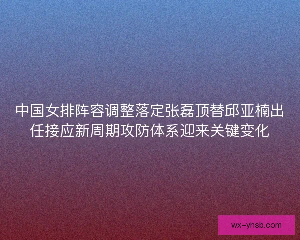 中国女排阵容调整落定张磊顶替邱亚楠出任接应新周期攻防体系迎来关键变化