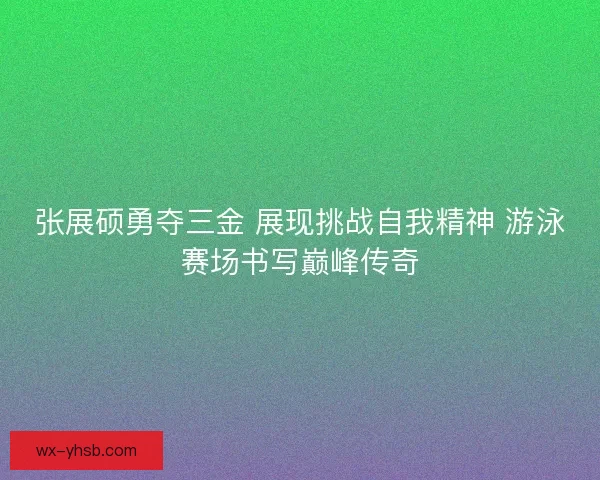 张展硕勇夺三金 展现挑战自我精神 游泳赛场书写巅峰传奇 张展硕勇夺三金 展现挑战自我精神 游泳赛场书写巅峰传奇