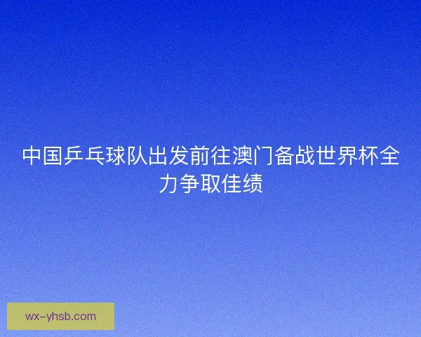 中国乒乓球队出发前往澳门备战世界杯全力争取佳绩