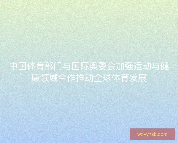 中国体育部门与国际奥委会加强运动与健康领域合作推动全球体育发展 中国体育部门与国际奥委会加强运动与健康领域合作推动全球体育发展