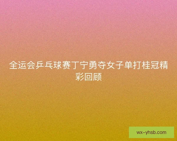 全运会乒乓球赛丁宁勇夺女子单打桂冠精彩回顾