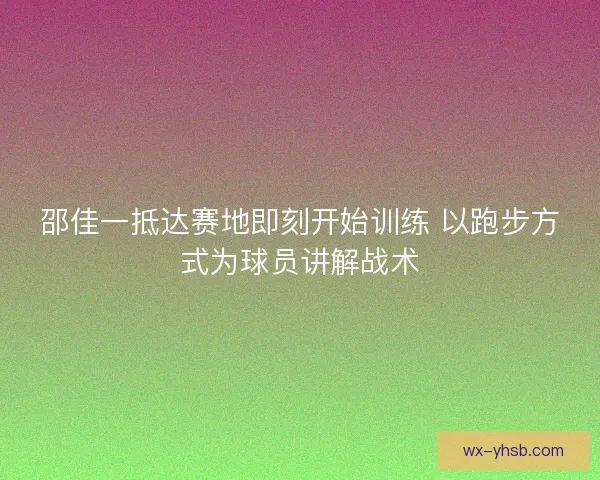 邵佳一抵达赛地即刻开始训练 以跑步方式为球员讲解战术 邵佳一抵达赛地即刻开始训练 以跑步方式为球员讲解战术