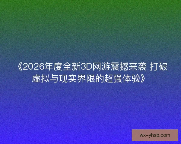 《2026年度全新3D网游震撼来袭 打破虚拟与现实界限的超强体验》