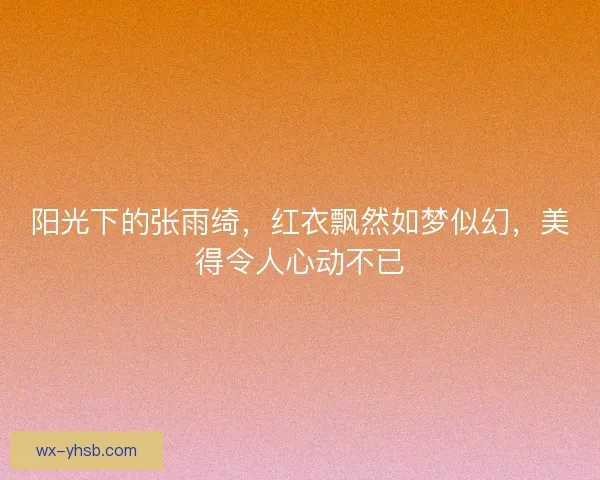 阳光下的张雨绮，红衣飘然如梦似幻，美得令人心动不已