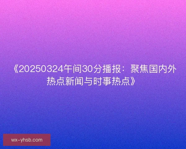 《20250324午间30分播报：聚焦国内外热点新闻与时事热点》