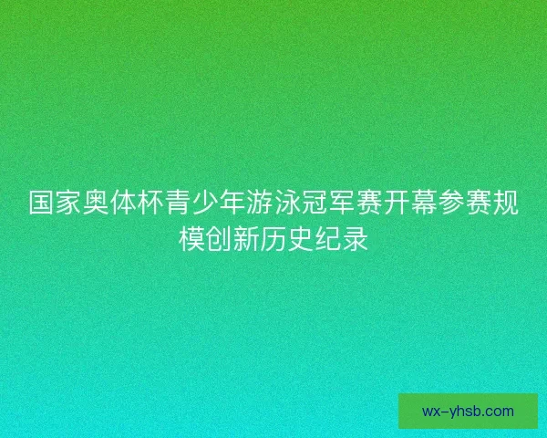 国家奥体杯青少年游泳冠军赛开幕参赛规模创新历史纪录 国家奥体杯青少年游泳冠军赛开幕参赛规模创新历史纪录