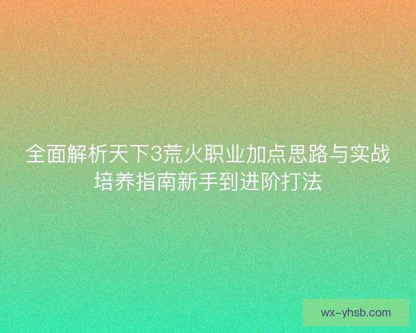 全面解析天下3荒火职业加点思路与实战培养指南新手到进阶打法 全面解析天下3荒火职业加点思路与实战培养指南新手到进阶打法