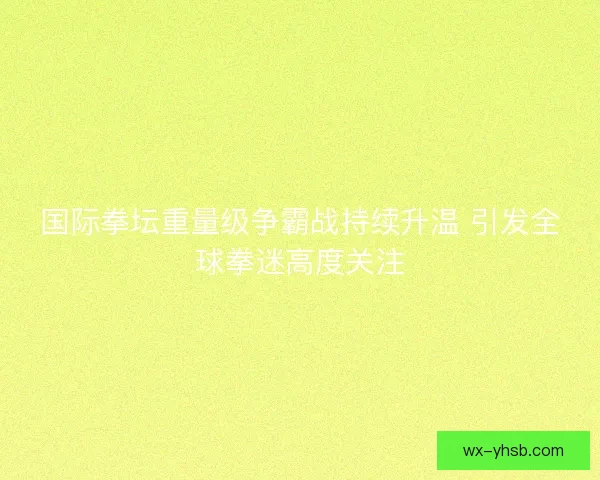 国际拳坛重量级争霸战持续升温 引发全球拳迷高度关注 国际拳坛重量级争霸战持续升温 引发全球拳迷高度关注